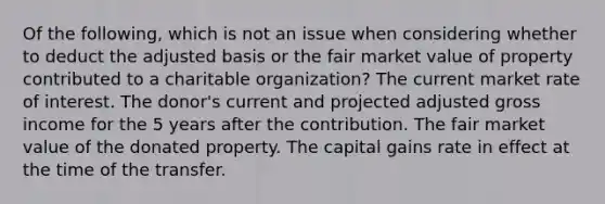 Of the following, which is not an issue when considering whether to deduct the adjusted basis or the fair market value of property contributed to a charitable organization? The current market rate of interest. The donor's current and projected adjusted gross income for the 5 years after the contribution. The fair market value of the donated property. The capital gains rate in effect at the time of the transfer.