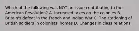 Which of the following was NOT an issue contributing to the American Revolution? A. Increased taxes on the colonies B. Britain's defeat in the French and Indian War C. The stationing of British soldiers in colonists' homes D. Changes in class relations