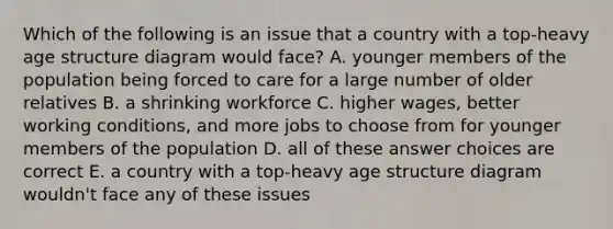 Which of the following is an issue that a country with a top-heavy age structure diagram would face? A. younger members of the population being forced to care for a large number of older relatives B. a shrinking workforce C. higher wages, better working conditions, and more jobs to choose from for younger members of the population D. all of these answer choices are correct E. a country with a top-heavy age structure diagram wouldn't face any of these issues