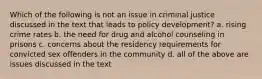 Which of the following is not an issue in criminal justice discussed in the text that leads to policy development? a. rising crime rates b. the need for drug and alcohol counseling in prisons c. concerns about the residency requirements for convicted sex offenders in the community d. all of the above are issues discussed in the text