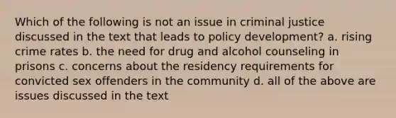 Which of the following is not an issue in criminal justice discussed in the text that leads to policy development? a. rising crime rates b. the need for drug and alcohol counseling in prisons c. concerns about the residency requirements for convicted sex offenders in the community d. all of the above are issues discussed in the text