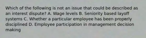 Which of the following is not an issue that could be described as an interest dispute? A. Wage levels B. Seniority based layoff systems C. Whether a particular employee has been properly disciplined D. Employee participation in management decision making