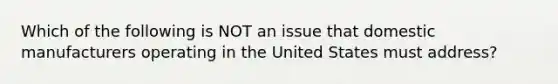 Which of the following is NOT an issue that domestic manufacturers operating in the United States must​ address?