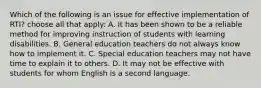 Which of the following is an issue for effective implementation of RTI? choose all that apply: A. It has been shown to be a reliable method for improving instruction of students with learning disabilities. B. General education teachers do not always know how to implement it. C. Special education teachers may not have time to explain it to others. D. It may not be effective with students for whom English is a second language.