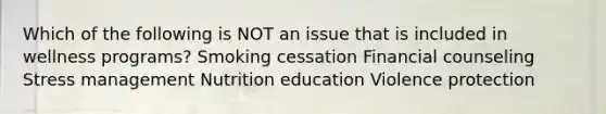 Which of the following is NOT an issue that is included in wellness programs? Smoking cessation Financial counseling Stress management Nutrition education Violence protection