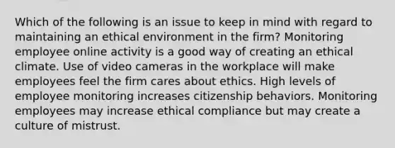 Which of the following is an issue to keep in mind with regard to maintaining an ethical environment in the firm? Monitoring employee online activity is a good way of creating an ethical climate. Use of video cameras in the workplace will make employees feel the firm cares about ethics. High levels of employee monitoring increases citizenship behaviors. Monitoring employees may increase ethical compliance but may create a culture of mistrust.