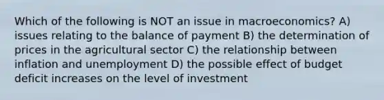 Which of the following is NOT an issue in macroeconomics? A) issues relating to the balance of payment B) the determination of prices in the agricultural sector C) the relationship between inflation and unemployment D) the possible effect of budget deficit increases on the level of investment