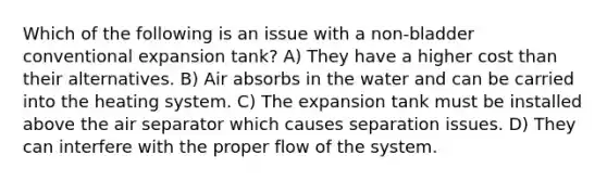 Which of the following is an issue with a non-bladder conventional expansion tank? A) They have a higher cost than their alternatives. B) Air absorbs in the water and can be carried into the heating system. C) The expansion tank must be installed above the air separator which causes separation issues. D) They can interfere with the proper flow of the system.