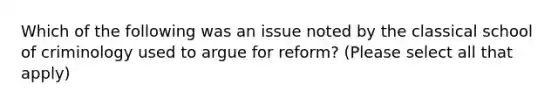 Which of the following was an issue noted by the classical school of criminology used to argue for reform? (Please select all that apply)