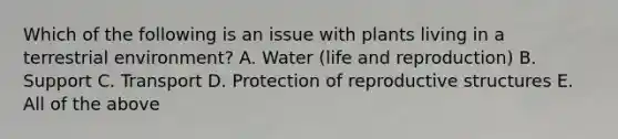 Which of the following is an issue with plants living in a terrestrial environment? A. Water (life and reproduction) B. Support C. Transport D. Protection of reproductive structures E. All of the above