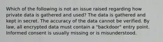 Which of the following is not an issue raised regarding how private data is gathered and used? The data is gathered and kept in secret. The accuracy of the data cannot be verified. By law, all encrypted data must contain a "backdoor" entry point. Informed consent is usually missing or is misunderstood.