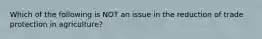 Which of the following is NOT an issue in the reduction of trade protection in agriculture?