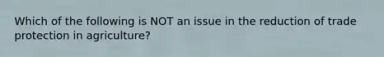 Which of the following is NOT an issue in the reduction of trade protection in agriculture?