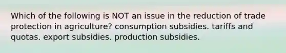 Which of the following is NOT an issue in the reduction of trade protection in agriculture? consumption subsidies. tariffs and quotas. export subsidies. production subsidies.