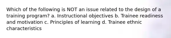 Which of the following is NOT an issue related to the design of a training program? a. Instructional objectives b. Trainee readiness and motivation c. Principles of learning d. Trainee ethnic characteristics