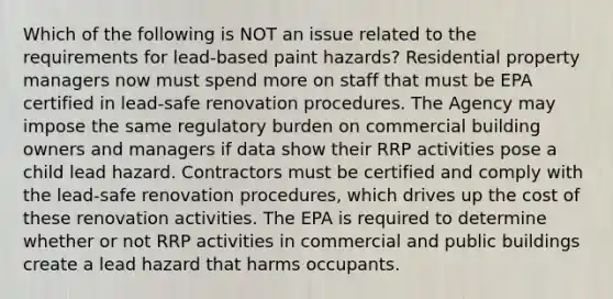 Which of the following is NOT an issue related to the requirements for lead-based paint hazards? Residential property managers now must spend more on staff that must be EPA certified in lead-safe renovation procedures. The Agency may impose the same regulatory burden on commercial building owners and managers if data show their RRP activities pose a child lead hazard. Contractors must be certified and comply with the lead-safe renovation procedures, which drives up the cost of these renovation activities. The EPA is required to determine whether or not RRP activities in commercial and public buildings create a lead hazard that harms occupants.