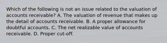 Which of the following is not an issue related to the valuation of accounts receivable? A. The valuation of revenue that makes up the detail of accounts receivable. B. A proper allowance for doubtful accounts. C. The net realizable value of accounts receivable. D. Proper cut-off.