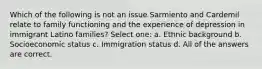 Which of the following is not an issue Sarmiento and Cardemil relate to family functioning and the experience of depression in immigrant Latino families? Select one: a. ​Ethnic background b. ​Socioeconomic status c. ​Immigration status d. ​All of the answers are correct.