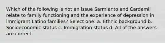 Which of the following is not an issue Sarmiento and Cardemil relate to family functioning and the experience of depression in immigrant Latino families? Select one: a. ​Ethnic background b. ​Socioeconomic status c. ​Immigration status d. ​All of the answers are correct.