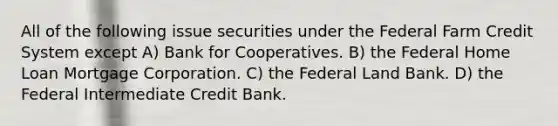 All of the following issue securities under the Federal Farm Credit System except A) Bank for Cooperatives. B) the Federal Home Loan Mortgage Corporation. C) the Federal Land Bank. D) the Federal Intermediate Credit Bank.