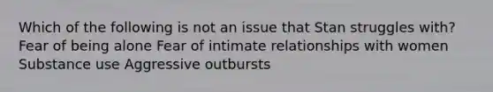 Which of the following is not an issue that Stan struggles with? Fear of being alone Fear of intimate relationships with women Substance use Aggressive outbursts