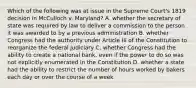 Which of the following was at issue in the Supreme Court's 1819 decision in McCulloch v. Maryland? A. whether the secretary of state was required by law to deliver a commission to the person it was awarded to by a previous administration B. whether Congress had the authority under Article III of the Constitution to reorganize the federal judiciary C. whether Congress had the ability to create a national bank, even if the power to do so was not explicitly enumerated in the Constitution D. whether a state had the ability to restrict the number of hours worked by bakers each day or over the course of a week