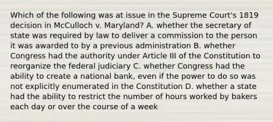 Which of the following was at issue in the Supreme Court's 1819 decision in McCulloch v. Maryland? A. whether the secretary of state was required by law to deliver a commission to the person it was awarded to by a previous administration B. whether Congress had the authority under Article III of the Constitution to reorganize the federal judiciary C. whether Congress had the ability to create a national bank, even if the power to do so was not explicitly enumerated in the Constitution D. whether a state had the ability to restrict the number of hours worked by bakers each day or over the course of a week