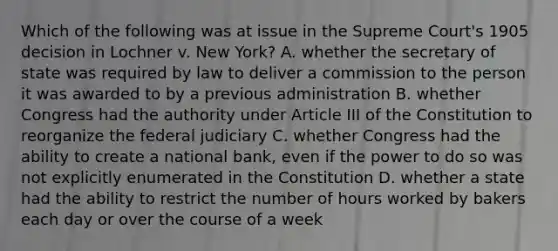 Which of the following was at issue in the Supreme Court's 1905 decision in Lochner v. New York? A. whether the secretary of state was required by law to deliver a commission to the person it was awarded to by a previous administration B. whether Congress had the authority under Article III of the Constitution to reorganize the federal judiciary C. whether Congress had the ability to create a national bank, even if the power to do so was not explicitly enumerated in the Constitution D. whether a state had the ability to restrict the number of hours worked by bakers each day or over the course of a week