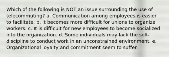 Which of the following is NOT an issue surrounding the use of telecommuting? a. Communication among employees is easier to facilitate. b. It becomes more difficult for unions to organize workers. c. It is difficult for new employees to become socialized into the organization. d. Some individuals may lack the self-discipline to conduct work in an unconstrained environment. e. Organizational loyalty and commitment seem to suffer.