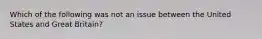 Which of the following was not an issue between the United States and Great Britain?