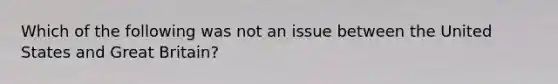 Which of the following was not an issue between the United States and Great Britain?