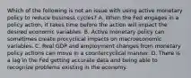 Which of the following is not an issue with using active monetary policy to reduce business​ cycles? A. When the Fed engages in a policy​ action, it takes time before the action will impact the desired economic variables. B. Active monetary policy can sometimes create procyclical impacts on macroeconomic variables. C. Real GDP and employment changes from monetary policy actions can move in a countercyclical manner. D. There is a lag in the Fed getting accurate data and being able to recognize problems existing in the economy.