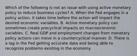 Which of the following is not an issue with using active monetary policy to reduce business​ cycles? A. When the Fed engages in a policy​ action, it takes time before the action will impact the desired economic variables. B. Active monetary policy can sometimes create procyclical impacts on macroeconomic variables. C. Real GDP and employment changes from monetary policy actions can move in a countercyclical manner. D. There is a lag in the Fed getting accurate data and being able to recognize problems existing in the economy.