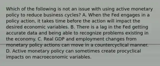 Which of the following is not an issue with using active monetary policy to reduce business​ cycles? A. When the Fed engages in a policy​ action, it takes time before the action will impact the desired economic variables. B. There is a lag in the Fed getting accurate data and being able to recognize problems existing in the economy. C. Real GDP and employment changes from monetary policy actions can move in a countercyclical manner. D. Active monetary policy can sometimes create procyclical impacts on macroeconomic variables.