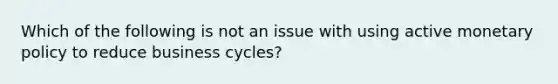 Which of the following is not an issue with using active monetary policy to reduce business​ cycles?