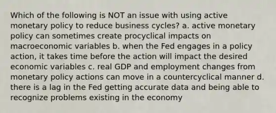 Which of the following is NOT an issue with using active monetary policy to reduce business cycles? a. active monetary policy can sometimes create procyclical impacts on macroeconomic variables b. when the Fed engages in a policy action, it takes time before the action will impact the desired economic variables c. real GDP and employment changes from monetary policy actions can move in a countercyclical manner d. there is a lag in the Fed getting accurate data and being able to recognize problems existing in the economy