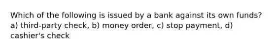 Which of the following is issued by a bank against its own funds? a) third-party check, b) money order, c) stop payment, d) cashier's check