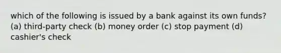 which of the following is issued by a bank against its own funds? (a) third-party check (b) money order (c) stop payment (d) cashier's check