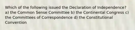 Which of the following issued the Declaration of Independence? a) the Common Sense Committee b) the Continental Congress c) the Committees of Correspondence d) the Constitutional Convention