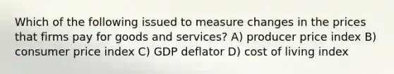 Which of the following issued to measure changes in the prices that firms pay for goods and services? A) producer price index B) consumer price index C) GDP deflator D) cost of living index