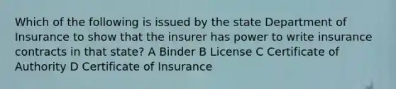 Which of the following is issued by the state Department of Insurance to show that the insurer has power to write insurance contracts in that state? A Binder B License C Certificate of Authority D Certificate of Insurance