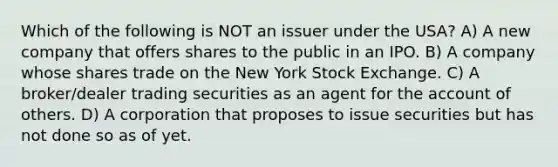 Which of the following is NOT an issuer under the USA? A) A new company that offers shares to the public in an IPO. B) A company whose shares trade on the New York Stock Exchange. C) A broker/dealer trading securities as an agent for the account of others. D) A corporation that proposes to issue securities but has not done so as of yet.