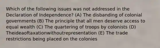 Which of the following issues was not addressed in the Declaration of Independence? (A) The disbanding of colonial governments (B) The principle that all men deserve access to equal wealth (C) The quartering of troops by colonists (D) Theideaoftaxationwithoutrepresentation (E) The trade restrictions being placed on the colonies