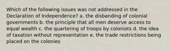 Which of the following issues was not addressed in the Declaration of Independence? a. the disbanding of colonial governments b. the principle that all men deserve access to equal wealth c. the quartering of troops by colonists d. the idea of taxation without representation e. the trade restrictions being placed on the colonies