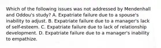 Which of the following issues was not addressed by Mendenhall and Oddou's study? A. Expatriate failure due to a spouse's inability to adjust. B. Expatriate failure due to a manager's lack of self-esteem. C. Expatriate failure due to lack of relationship development. D. Expatriate failure due to a manager's inability to empathize.