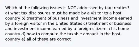 Which of the following issues is NOT addressed by tax treaties? a) what tax disclosures must be made by a visitor to a host country b) treatment of business and investment income earned by a foreign visitor in the United States c) treatment of business and investment income earned by a foreign citizen in his home country d) how to compute the taxable amount in the host country e) all of these are correct