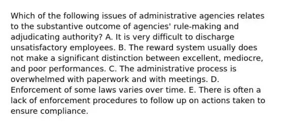 Which of the following issues of administrative agencies relates to the substantive outcome of agencies' rule-making and adjudicating authority? A. It is very difficult to discharge unsatisfactory employees. B. The reward system usually does not make a significant distinction between excellent, mediocre, and poor performances. C. The administrative process is overwhelmed with paperwork and with meetings. D. Enforcement of some laws varies over time. E. There is often a lack of enforcement procedures to follow up on actions taken to ensure compliance.