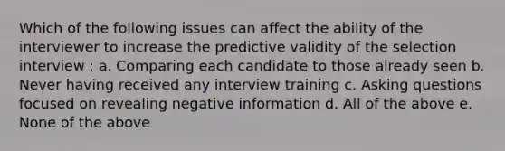 Which of the following issues can affect the ability of the interviewer to increase the predictive validity of the selection interview : a. Comparing each candidate to those already seen b. Never having received any interview training c. Asking questions focused on revealing negative information d. All of the above e. None of the above