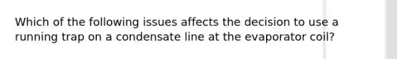 Which of the following issues affects the decision to use a running trap on a condensate line at the evaporator coil?