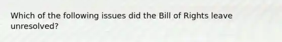 Which of the following issues did the Bill of Rights leave unresolved?